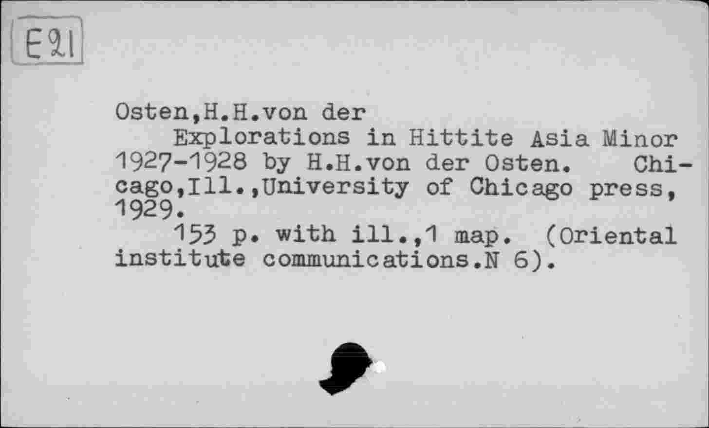 ﻿Eil
Osten,H.H.von der
Explorations in Hittite Asia Minor 1927-1928 by H.H.von der Osten. Chicago,Ill. »University of Chicago press, 1929.
15З p. with ill.,1 map. (Oriental institute commun!catіons.N 6).